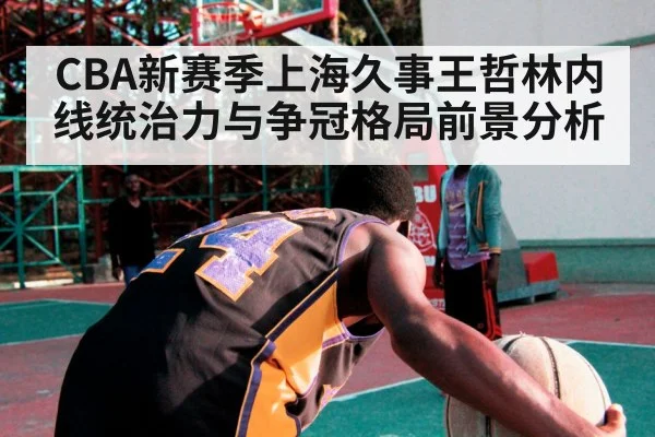 CBA新赛季上海久事王哲林内线统治力与争冠格局前景分析