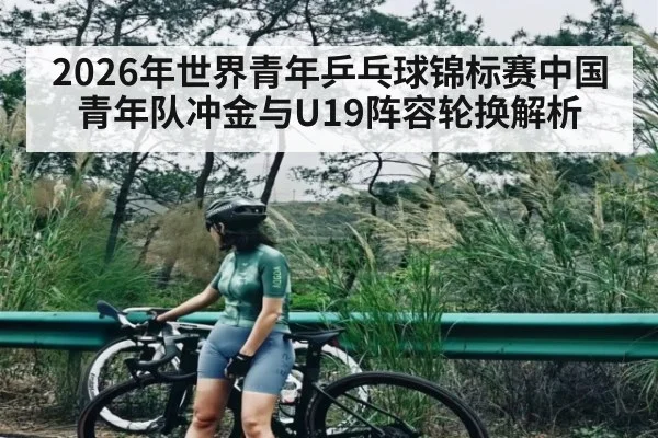 2026年世界青年乒乓球锦标赛中国青年队冲金与U19阵容轮换解析