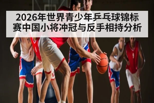 2026年世界青少年乒乓球锦标赛中国小将冲冠与反手相持分析