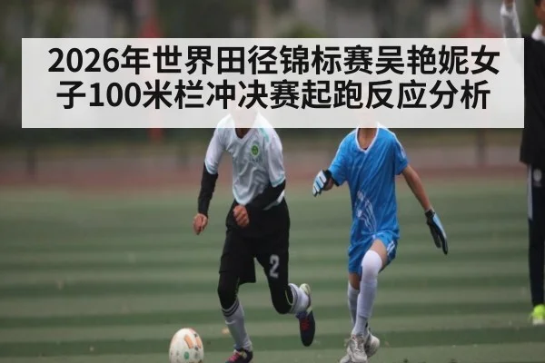 2026年世界田径锦标赛吴艳妮女子100米栏冲决赛起跑反应分析